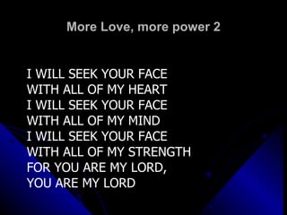 More Love, more power 2 I WILL SEEK YOUR FACE  WITH ALL OF MY HEART I WILL SEEK YOUR FACE  WITH ALL OF MY MIND I WILL SEEK YOUR FACE  WITH ALL OF MY STRENGTH FOR YOU ARE MY LORD,  YOU ARE MY LORD 