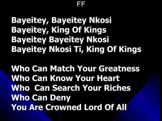 FF Bayeitey, Bayeitey Nkosi Bayeitey, King Of Kings Bayeitey Bayeitey Nkosi Bayeitey Nkosi Ti, King Of Kings Who Can Match Your Greatness Who Can Know Your Heart Who  Can Search Your Riches Who Can Deny  You Are Crowned Lord Of All 