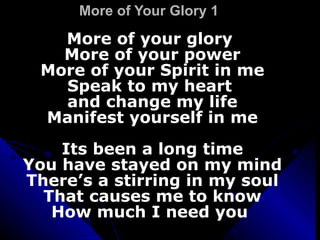 More of Your Glory 1 More of your glory  More of your power More of your Spirit in me Speak to my heart  and change my life Manifest yourself in me Its been a long time You have stayed on my mind There’s a stirring in my soul That causes me to know How much I need you  