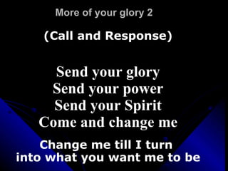 More of your glory 2 (Call and Response) Send your glory Send your power Send your Spirit Come and change me Change me till I turn  into what you want me to be 