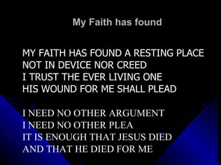 My Faith has found  MY FAITH HAS FOUND A RESTING PLACE NOT IN DEVICE NOR CREED I TRUST THE EVER LIVING ONE HIS WOUND FOR ME SHALL PLEAD I NEED NO OTHER ARGUMENT I NEED NO OTHER PLEA IT IS ENOUGH THAT JESUS DIED AND THAT HE DIED FOR ME 