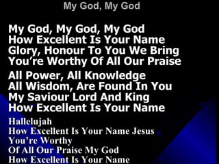 My God, My God My God, My God, My God How Excellent Is Your Name Glory, Honour To You We Bring You’re Worthy Of All Our Praise All Power, All Knowledge All Wisdom, Are Found In You My Saviour Lord And King How Excellent Is Your Name Hallelujah How Excellent Is Your Name Jesus You’re Worthy  Of All Our Praise My God How Excellent Is Your Name 