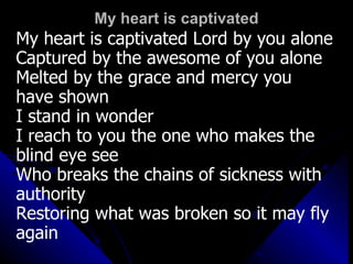 My heart is captivated My heart is captivated Lord by you alone Captured by the awesome of you alone Melted by the grace and mercy you  have shown I stand in wonder I reach to you the one who makes the  blind eye see Who breaks the chains of sickness with authority  Restoring what was broken so it may fly  again 