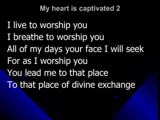 My heart is captivated 2 I live to worship you I breathe to worship you All of my days your face I will seek For as I worship you  You lead me to that place To that place of divine exchange 