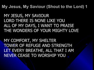 My Jesus, My Saviour (Shout to the Lord) 1 MY JESUS, MY SAVIOUR LORD THERE IS NONE LIKE YOU ALL OF MY DAYS, I WANT TO PRAISE THE WONDERS OF YOUR MIGHTY LOVE MY COMFORT, MY SHELTER TOWER OF REFUGE AND STRENGTH LET EVERY BREATHE, ALL THAT I AM NEVER CEASE TO WORSHIP YOU 