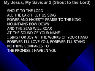 My Jesus, My Saviour 2 (Shout to the Lord) SHOUT TO THE LORD  ALL THE EARTH LET US SING POWER AND MAJESTY PRAISE TO THE KING MOUNTAINS BOW DOWN  AND THE SEAS WILL ROAR  AT THE SOUND OF YOUR NAME I SING FOR JOY AT THE WORKS OF YOUR HAND FOREVER I’LL LOVE YOU, FOREVER I’LL STAND NOTHING COMPARES TO  THE PROMISE I HAVE IN YOU 