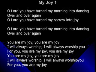 My Joy 1 O Lord you have turned my morning into dancing Over and over again O Lord you have turned my sorrow into joy O Lord you have turned my morning into dancing Over and over again You are my joy, you are my joy I will always worship, I will always worship you For you, you are my joy, you are my joy You are my joy, you are my joy I will always worship, I will always worshipyou For you, you are my joy 