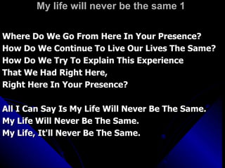 My life will never be the same 1 Where Do We Go From Here In Your Presence? How Do We Continue To Live Our Lives The Same? How Do We Try To Explain This Experience That We Had Right Here,  Right Here In Your Presence? All I Can Say Is My Life Will Never Be The Same. My Life Will Never Be The Same. My Life, It'll Never Be The Same. 