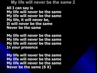 My life will never be the same 2 All I can say is My life will never be the same My life will never be the same My life, it will never be,  It will never be the same Never be the same My life will never be the same My life will never be the same My life will never be the same In your presence My life will never be the same My life will never be the same My life will never be the same Never be the same (6 X) 