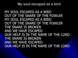 My soul escaped as a bird MY SOUL ESCAPED AS A BIRD OUT OF THE SNARE OF THE FOWLER  MY SOUL ESCAPED AS A BIRD OUT OF THE SNARE OF THE FOWLER THE SNARE IS BROKEN  AND WE HAVE ESCAPED OUR HELP IS IN THE NAME OF THE LORD THE SNARE IS BROKEN  AND WE HAVE ESCAPED OUR HELP IS IN THE NAME OF THE LORD 