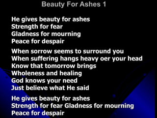 Beauty For Ashes 1   He gives beauty for ashes  Strength for fear  Gladness for mourning  Peace for despair  When sorrow seems to surround you  When suffering hangs heavy oer your head  Know that tomorrow brings  Wholeness and healing  God knows your need  Just believe what He said  He gives beauty for ashes  Strength for fear Gladness for mourning  Peace for despair 