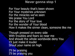 Never gonna stop 1 For Your beauty that’s been shown For Your mysteries unknown For the miracles we’ve seen We praise You Lord For the story of Your love For the wonder of Your blood How it makes the sinner clean, someone like me Though pressed on every side With troubles and fears so near me And should the whole worldwide deny You I’ll just make it louder Shout your name on high I’ll be praising I’ll be praising you 