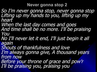 Never gonna stop 2 So I’m never gonna stop, never gonna stop Lifting up my hands to you, lifting up my heart When the last day comes and goes And time shall be no more. I’ll be praising You No I’ll never let it end, I’ll just begin it all again Shouts of thankfulness and love I’m always gonna give, A thousand years from now Before your throne of grace and pow’r I’ll be praising you, praising you 