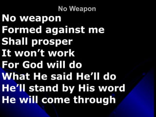 No Weapon  No weapon  Formed against me Shall prosper  It won’t work For God will do  What He said He’ll do He’ll stand by His word He will come through 