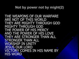 Not by power not by might(2) THE WEAPONS OF OUR WARFARE ARE NOT OF THIS WORLD THEY ARE MIGHTY THROUGH GOD MIGHTY THROUGH GOD THE POWER OF HIS MERCY AND THE POWER OF HIS LOVE THEY ARE STRONGER THAN ALL STRONGER THAN ALL WORSHIP IN UNITY JESUS OUR LORD VICTORY COMES IN HIS NAME BY  HIS WORD 