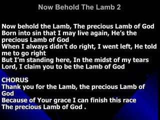 Now Behold The Lamb 2 Now behold the Lamb, The precious Lamb of God  Born into sin that I may live again, He’s the precious Lamb of God  When I always didn’t do right, I went left, He told me to go right  But I’m standing here, In the midst of my tears  Lord, I claim you to be the Lamb of God  CHORUS  Thank you for the Lamb, the precious Lamb of God  Because of Your grace I can finish this race  The precious Lamb of God .  
