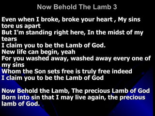 Now Behold The Lamb 3 Even when I broke, broke your heart , My sins tore us apart  But I’m standing right here, In the midst of my tears  I claim you to be the Lamb of God.  New life can begin, yeah  For you washed away, washed away every one of my sins  Whom the Son sets free is truly free indeed  I claim you to be the Lamb of God  Now Behold the Lamb, The precious Lamb of God  Born into sin that I may live again, the precious lamb of God.  