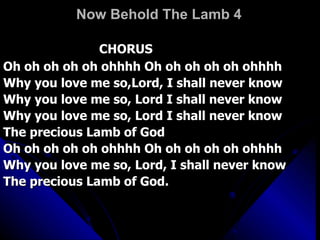 Now Behold The Lamb 4 CHORUS  Oh oh oh oh oh ohhhh Oh oh oh oh oh ohhhh  Why you love me so,Lord, I shall never know  Why you love me so, Lord I shall never know  Why you love me so, Lord I shall never know  The precious Lamb of God  Oh oh oh oh oh ohhhh Oh oh oh oh oh ohhhh  Why you love me so, Lord, I shall never know  The precious Lamb of God.  