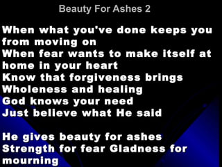 Beauty For Ashes 2   When what you've done keeps you from moving on  When fear wants to make itself at home in your heart  Know that forgiveness brings  Wholeness and healing  God knows your need  Just believe what He said  He gives beauty for ashes  Strength for fear Gladness for mourning  Peace for despair  