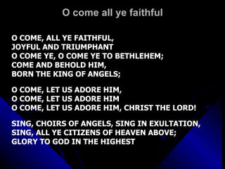 O come all ye faithful O COME, ALL YE FAITHFUL,  JOYFUL AND TRIUMPHANT O COME YE, O COME YE TO BETHLEHEM; COME AND BEHOLD HIM,  BORN THE KING OF ANGELS; O COME, LET US ADORE HIM,  O COME, LET US ADORE HIM O COME, LET US ADORE HIM, CHRIST THE LORD! SING, CHOIRS OF ANGELS, SING IN EXULTATION, SING, ALL YE CITIZENS OF HEAVEN ABOVE; GLORY TO GOD IN THE HIGHEST 