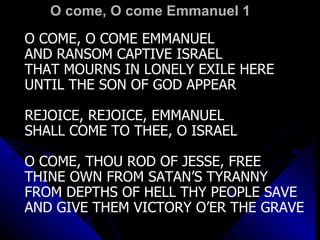 O come, O come Emmanuel 1 O COME, O COME EMMANUEL AND RANSOM CAPTIVE ISRAEL THAT MOURNS IN LONELY EXILE HERE UNTIL THE SON OF GOD APPEAR REJOICE, REJOICE, EMMANUEL SHALL COME TO THEE, O ISRAEL O COME, THOU ROD OF JESSE, FREE THINE OWN FROM SATAN’S TYRANNY FROM DEPTHS OF HELL THY PEOPLE SAVE AND GIVE THEM VICTORY O’ER THE GRAVE 