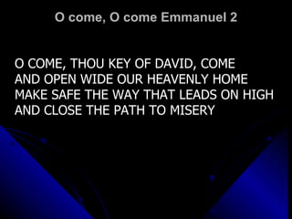 O come, O come Emmanuel 2 O COME, THOU KEY OF DAVID, COME AND OPEN WIDE OUR HEAVENLY HOME MAKE SAFE THE WAY THAT LEADS ON HIGH AND CLOSE THE PATH TO MISERY 