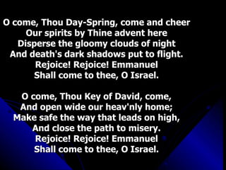 O come, Thou Day-Spring, come and cheer Our spirits by Thine advent here Disperse the gloomy clouds of night And death's dark shadows put to flight. Rejoice! Rejoice! Emmanuel Shall come to thee, O Israel. O come, Thou Key of David, come, And open wide our heav'nly home; Make safe the way that leads on high, And close the path to misery. Rejoice! Rejoice! Emmanuel Shall come to thee, O Israel. 