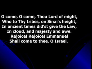 O come, O come, Thou Lord of might, Who to Thy tribes, on Sinai's height, In ancient times did'st give the Law, In cloud, and majesty and awe. Rejoice! Rejoice! Emmanuel Shall come to thee, O Israel.  
