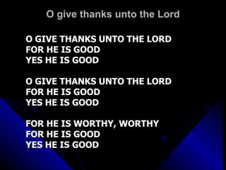 O give thanks unto the Lord O GIVE THANKS UNTO THE LORD FOR HE IS GOOD YES HE IS GOOD O GIVE THANKS UNTO THE LORD FOR HE IS GOOD YES HE IS GOOD FOR HE IS WORTHY, WORTHY FOR HE IS GOOD  YES HE IS GOOD 