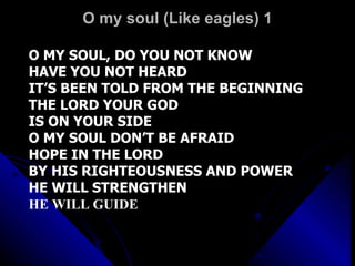 O my soul (Like eagles) 1 O MY SOUL, DO YOU NOT KNOW HAVE YOU NOT HEARD IT’S BEEN TOLD FROM THE BEGINNING THE LORD YOUR GOD IS ON YOUR SIDE O MY SOUL DON’T BE AFRAID HOPE IN THE LORD BY HIS RIGHTEOUSNESS AND POWER HE WILL STRENGTHEN HE WILL GUIDE 