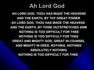 Ah Lord God   AH LORD GOD, THOU HAS MADE THE HEAVENS AND THE EARTH, BY THY GREAT POWER AH LORD GOD, THOU HAS MADE THE HEAVENS  AND THE EARTH, BY THINE OUTSTRETCHED ARM   NOTHING IS TOO DIFFICULT FOR THEE NOTHING IS TOO DIFFICULT FOR THEE GREAT AND MIGHTY GOD, GREAT IN COUNSEL AND MIGHTY IN DEED, NOTHING, NOTHING ABSOLUTELY NOTHING NOTHING IS TOO DIFFICULT FOR THEE  