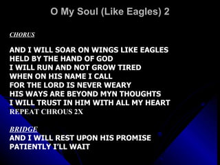 O My Soul (Like Eagles) 2 CHORUS   AND I WILL SOAR ON WINGS LIKE EAGLES HELD BY THE HAND OF GOD I WILL RUN AND NOT GROW TIRED WHEN ON HIS NAME I CALL FOR THE LORD IS NEVER WEARY HIS WAYS ARE BEYOND MYN THOUGHTS I WILL TRUST IN HIM WITH ALL MY HEART REPEAT CHROUS 2X   BRIDGE AND I WILL REST UPON HIS PROMISE PATIENTLY I’LL WAIT   