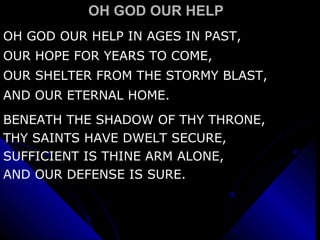 OH GOD OUR HELP OH GOD OUR HELP IN AGES IN PAST, OUR HOPE FOR YEARS TO COME, OUR SHELTER FROM THE STORMY BLAST, AND OUR ETERNAL HOME. BENEATH THE SHADOW OF THY THRONE, THY SAINTS HAVE DWELT SECURE, SUFFICIENT IS THINE ARM ALONE, AND OUR DEFENSE IS SURE. 