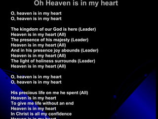 Oh Heaven is in my heart O, heaven is in my heart O, heaven is in my heart  The kingdom of our God is here (Leader) Heaven is in my heart (All) The presence of his majesty (Leader) Heaven is in my heart (All) And in his presence joy abounds (Leader) Heaven is in my heart (All) The light of holiness surrounds (Leader) Heaven is in my heart (All)  O, heaven is in my heart O, heaven is in my heart  His precious life on me he spent (All) Heaven is in my heart To give me life without an end Heaven is in my heart In Christ is all my confidence Heaven is in my heart The hope of my inheritance Heaven is in my heart O, heaven is in my heart O, heaven is in my heart  We are a temple for his throne (Women) Heaven is in my heart (All) And Christ is the foundation stone (Women) Heaven is in my heart (All) He will return to take us home (Women) Heaven is in my heart (All) The Spirit and the Bride say 'Come!' (Women) Heaven is in my heart O, heaven is in my heart O, heaven is in my heart  God is so good God is so good God is so good He's so good to me (Repeat)  Ldr: Amazing grace, how sweet the sound All: That saved a wretch like me Ldr: I once was lost but now I'm found All: Was blind but now I see  O, heaven is in my heart O, heaven is in my heart 