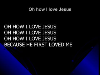 Oh how I love Jesus OH HOW I LOVE JESUS OH HOW I LOVE JESUS OH HOW I LOVE JESUS BECAUSE HE FIRST LOVED ME 