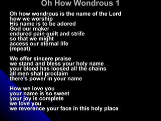 Oh How Wondrous 1 Oh how wondrous is the name of the Lord  how we worship  His name is to be adored  God our maker  endured pain guilt and strife  so that we might  access our eternal life  (repeat) We offer sincere praise  we stand and bless your holy name  your blood has loosed all the chains  all men shall proclaim  there's power in your name  How we love you  your name is so sweet  your joy is complete  we love you  we reverence your face in this holy place  