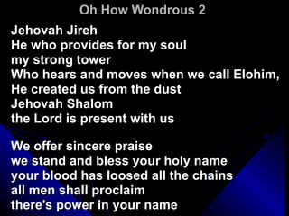 Oh How Wondrous 2 Jehovah Jireh  He who provides for my soul  my strong tower  Who hears and moves when we call Elohim,  He created us from the dust  Jehovah Shalom  the Lord is present with us  We offer sincere praise  we stand and bless your holy name  your blood has loosed all the chains  all men shall proclaim  there's power in your name 