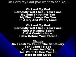 Oh Lord My God (We want to see You) Oh Lord My God Earnestly Will I Seek Your Face My Soul Thirst For You My Flesh Longs For You In A Dry And Weary Land Oh Lord My God Earnestly Will I Seek Your Face With A Humble Spirit And A Contrite Heart I Bow Before Your Throne Chorus So I Look To You In The Sanctuary For I Long To See Your Power And Glory We  Want To See You X3 Here In Our Lives 