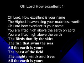 Oh Lord How excellent 1 Oh Lord, How excellent is your name The Highest heaven sing your matchless worth Oh Lord how excellent is your name You are lifted high above the earth oh Lord You are lifted high above the earth The Birds that fly the skies The fish that swim the seas All the earth is yours The beast of the field The mighty winds and trees All the earth is yours 