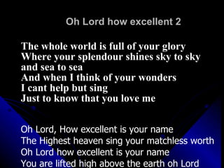 Oh Lord how excellent 2 The whole world is full of your glory Where your splendour shines sky to sky  and sea to sea And when I think of your wonders I cant help but sing Just to know that you love me Oh Lord, How excellent is your name The Highest heaven sing your matchless worth Oh Lord how excellent is your name You are lifted high above the earth oh Lord You are lifted high above the earth 
