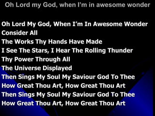 Oh Lord my God, when I’m in awesome wonder Oh Lord My God, When I’m In Awesome Wonder Consider All The Works Thy Hands Have Made I See The Stars, I Hear The Rolling Thunder Thy Power Through All  The Universe Displayed Then Sings My Soul My Saviour God To Thee How Great Thou Art, How Great Thou Art Then Sings My Soul My Saviour God To Thee How Great Thou Art, How Great Thou Art 