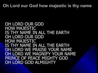 Oh Lord our God how majestic is thy name OH LORD OUR GOD  HOW MAJESTIC  IS THY NAME IN ALL THE EARTH OH LORD OUR GOD HOW MAJESTIC  IS THY NAME IN ALL THE EARTH OH LORD WE PRAISE YOUR NAME OH LORD WE MAGNIFY YOUR NAME PRINCE OF PEACE MIGHTY GOD OH LORD GOD ALMIGHTY 