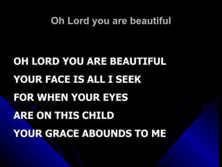Oh Lord you are beautiful OH LORD YOU ARE BEAUTIFUL YOUR FACE IS ALL I SEEK FOR WHEN YOUR EYES ARE ON THIS CHILD YOUR GRACE ABOUNDS TO ME 