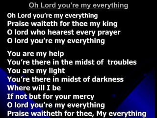 Oh Lord you’re my everything Oh Lord you’re my everything Praise waiteth for thee my king O lord who hearest every prayer O lord you’re my everything You are my help You’re there in the midst of  troubles You are my light You’re there in midst of darkness Where will I be If not but for your mercy O lord you’re my everything Praise waitheth for thee, My everything  