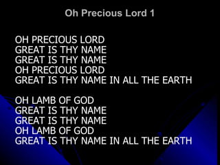 Oh Precious Lord 1 OH PRECIOUS LORD  GREAT IS THY NAME GREAT IS THY NAME OH PRECIOUS LORD GREAT IS THY NAME IN ALL THE EARTH OH LAMB OF GOD GREAT IS THY NAME GREAT IS THY NAME OH LAMB OF GOD GREAT IS THY NAME IN ALL THE EARTH 