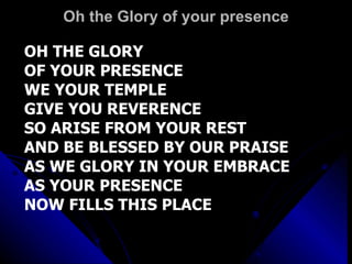 Oh the Glory of your presence OH THE GLORY  OF YOUR PRESENCE WE YOUR TEMPLE GIVE YOU REVERENCE SO ARISE FROM YOUR REST AND BE BLESSED BY OUR PRAISE AS WE GLORY IN YOUR EMBRACE AS YOUR PRESENCE NOW FILLS THIS PLACE 