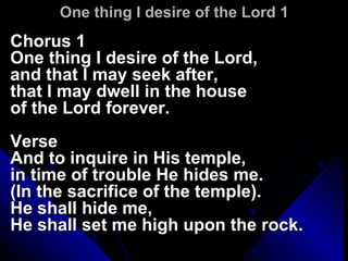 One thing I desire of the Lord 1 Chorus 1 One thing I desire of the Lord, and that I may seek after, that I may dwell in the house  of the Lord forever. Verse And to inquire in His temple, in time of trouble He hides me. (In the sacrifice of the temple). He shall hide me,  He shall set me high upon the rock. 