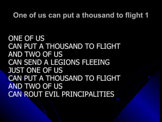 One of us can put a thousand to flight 1 ONE OF US  CAN PUT A THOUSAND TO FLIGHT AND TWO OF US CAN SEND A LEGIONS FLEEING JUST ONE OF US CAN PUT A THOUSAND TO FLIGHT AND TWO OF US CAN ROUT EVIL PRINCIPALITIES 