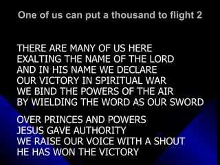 One of us can put a thousand to flight 2 THERE ARE MANY OF US HERE EXALTING THE NAME OF THE LORD AND IN HIS NAME WE DECLARE OUR VICTORY IN SPIRITUAL WAR WE BIND THE POWERS OF THE AIR BY WIELDING THE WORD AS OUR SWORD OVER PRINCES AND POWERS JESUS GAVE AUTHORITY WE RAISE OUR VOICE WITH A SHOUT HE HAS WON THE VICTORY 