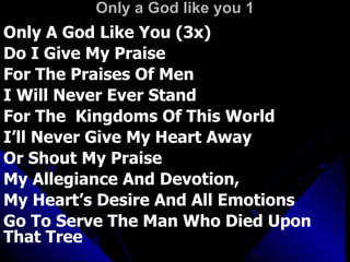 Only a God like you 1 Only A God Like You (3x)  Do I Give My Praise For The Praises Of Men  I Will Never Ever Stand For The  Kingdoms Of This World  I’ll Never Give My Heart Away  Or Shout My Praise My Allegiance And Devotion,  My Heart’s Desire And All Emotions  Go To Serve The Man Who Died Upon That Tree 